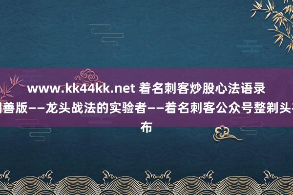 www.kk44kk.net 着名刺客炒股心法语录圆善版——龙头战法的实验者——着名刺客公众号整剃头布