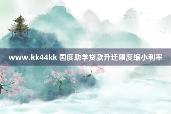 www.kk44kk 国度助学贷款升迁额度缩小利率