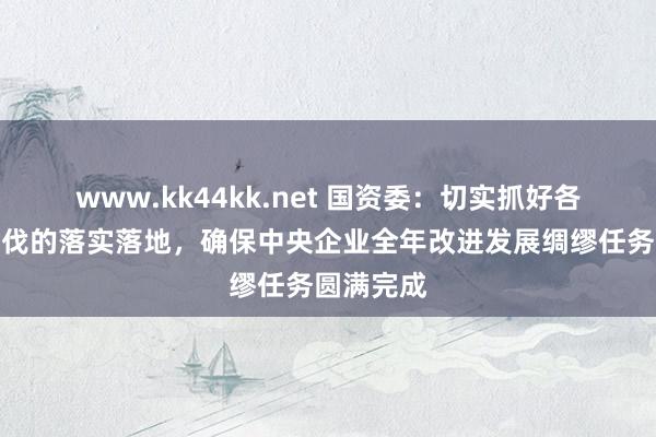 www.kk44kk.net 国资委：切实抓好各项政策步伐的落实落地，确保中央企业全年改进发展绸缪任务圆满完成