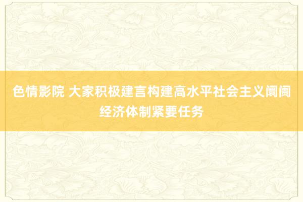 色情影院 大家积极建言构建高水平社会主义阛阓经济体制紧要任务