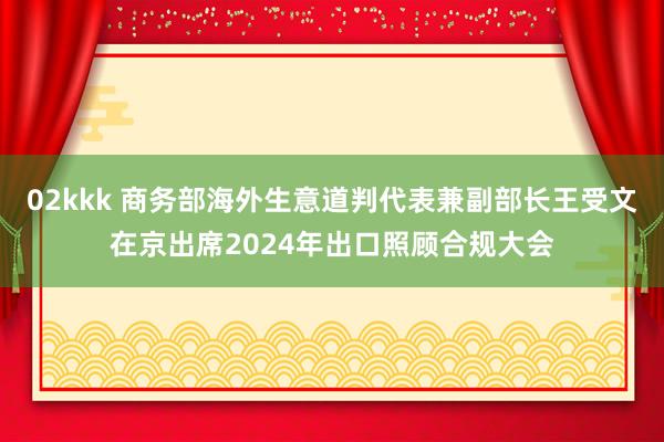 02kkk 商务部海外生意道判代表兼副部长王受文在京出席2024年出口照顾合规大会