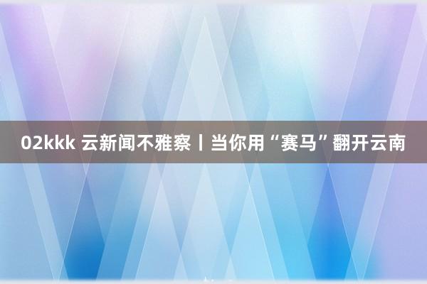 02kkk 云新闻不雅察丨当你用“赛马”翻开云南