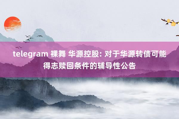 telegram 裸舞 华源控股: 对于华源转债可能得志赎回条件的辅导性公告