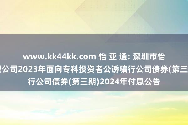 www.kk44kk.com 怡 亚 通: 深圳市怡亚通供应链股份有限公司2023年面向专科投资者公诱骗行公司债券(第三期)2024年付息公告