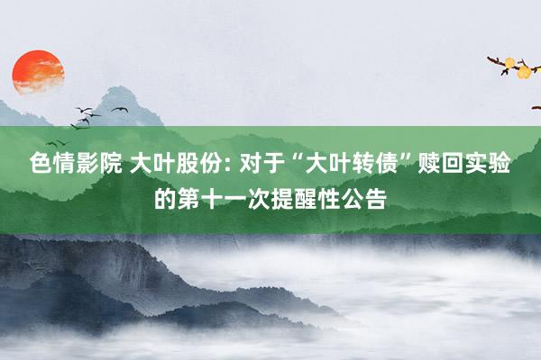 色情影院 大叶股份: 对于“大叶转债”赎回实验的第十一次提醒性公告