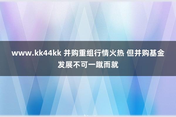 www.kk44kk 并购重组行情火热 但并购基金发展不可一蹴而就