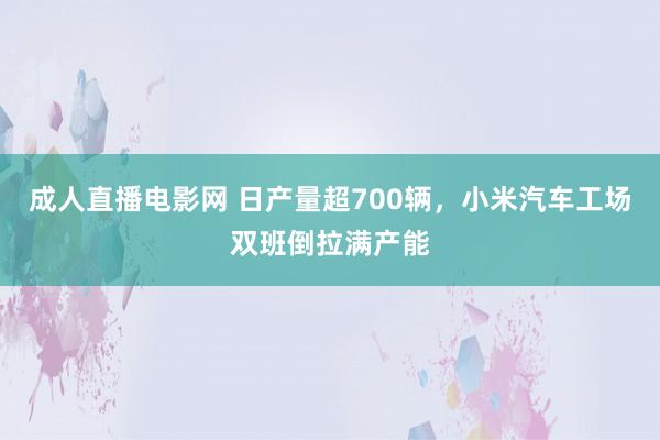 成人直播电影网 日产量超700辆，小米汽车工场双班倒拉满产能