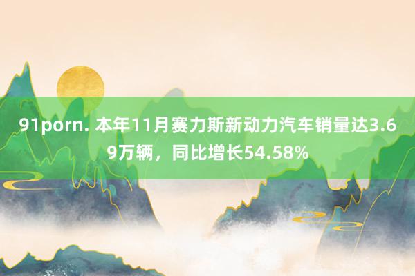 91porn. 本年11月赛力斯新动力汽车销量达3.69万辆，同比增长54.58%