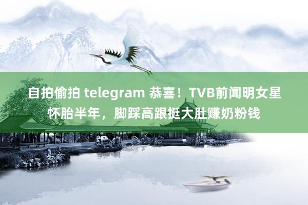 自拍偷拍 telegram 恭喜！TVB前闻明女星怀胎半年，脚踩高跟挺大肚赚奶粉钱