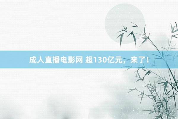 成人直播电影网 超130亿元，来了！