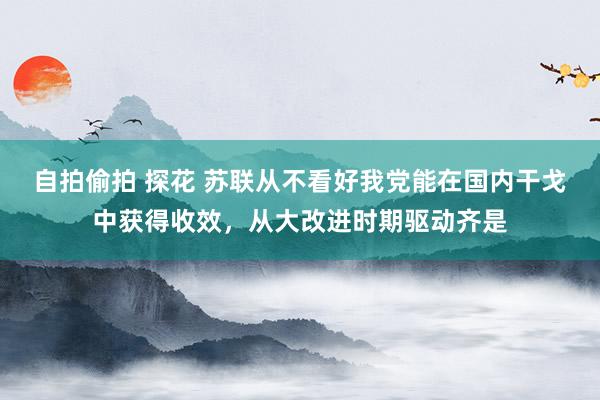 自拍偷拍 探花 苏联从不看好我党能在国内干戈中获得收效，从大改进时期驱动齐是