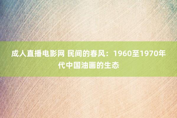 成人直播电影网 民间的春风：1960至1970年代中国油画的生态