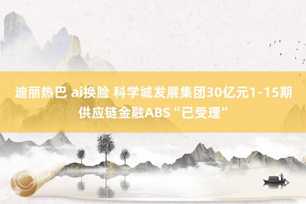 迪丽热巴 ai换脸 科学城发展集团30亿元1-15期供应链金融ABS“已受理”