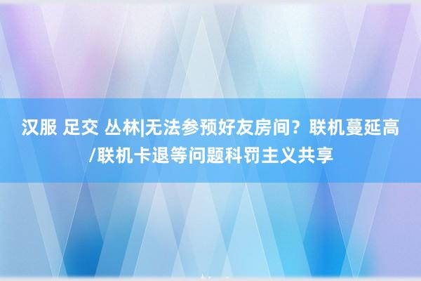 汉服 足交 丛林|无法参预好友房间？联机蔓延高/联机卡退等问题科罚主义共享