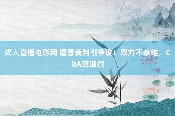 成人直播电影网 疆晋裁判引争议！双方不恭维，CBA或追罚