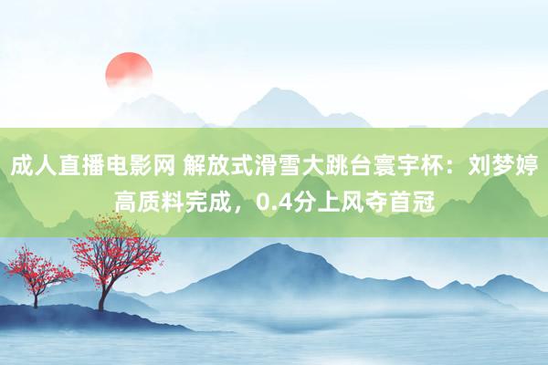 成人直播电影网 解放式滑雪大跳台寰宇杯：刘梦婷高质料完成，0.4分上风夺首冠