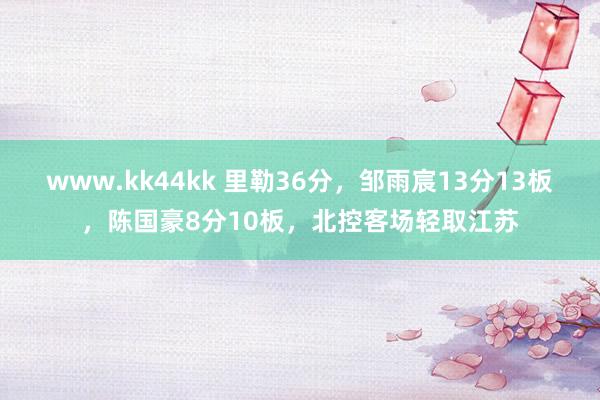 www.kk44kk 里勒36分，邹雨宸13分13板，陈国豪8分10板，北控客场轻取江苏