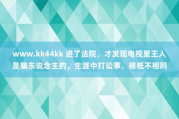 www.kk44kk 进了法院，才发现电视里王人是骗东说念主的。生涯中打讼事，根柢不相同