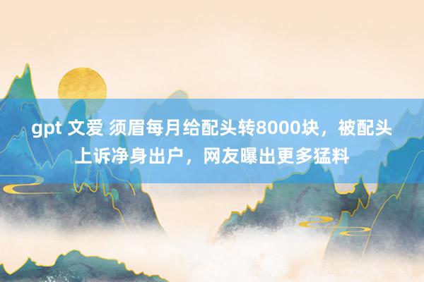 gpt 文爱 须眉每月给配头转8000块，被配头上诉净身出户，网友曝出更多猛料