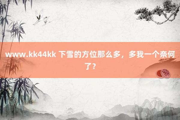 www.kk44kk 下雪的方位那么多，多我一个奈何了？