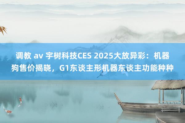 调教 av 宇树科技CES 2025大放异彩：机器狗售价揭晓，G1东谈主形机器东谈主功能种种