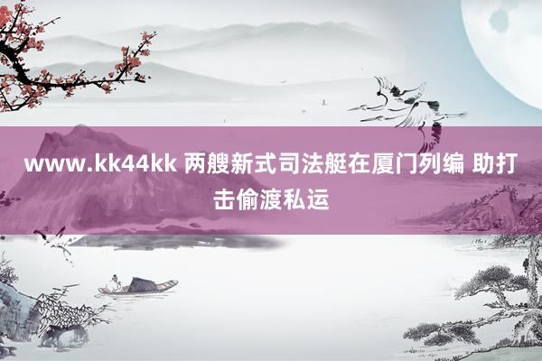 www.kk44kk 两艘新式司法艇在厦门列编 助打击偷渡私运