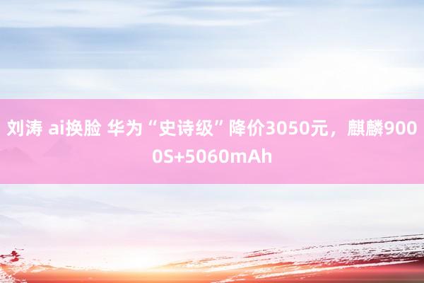 刘涛 ai换脸 华为“史诗级”降价3050元，麒麟9000S+5060mAh