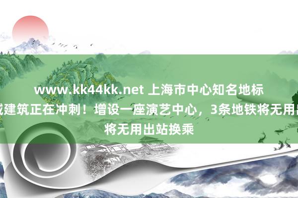 www.kk44kk.net 上海市中心知名地标，新区域建筑正在冲刺！增设一座演艺中心，3条地铁将无用出站换乘