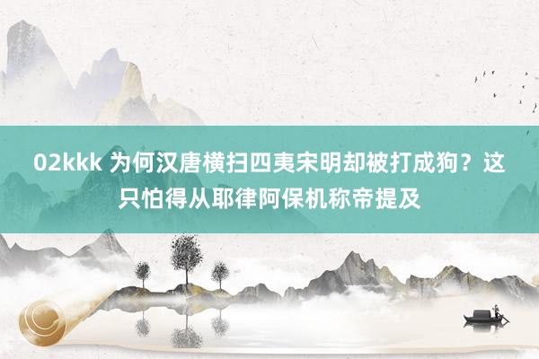 02kkk 为何汉唐横扫四夷宋明却被打成狗？这只怕得从耶律阿保机称帝提及