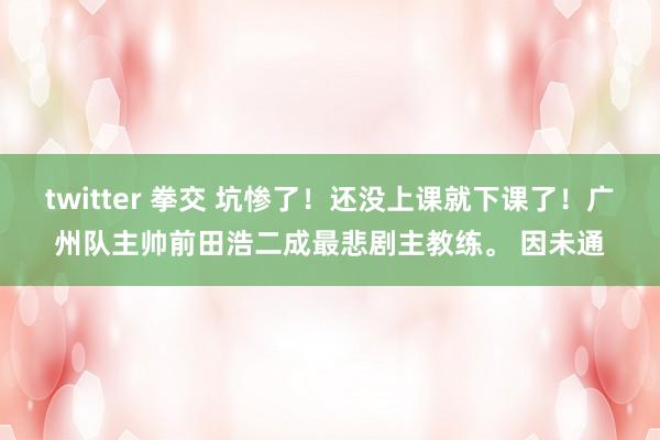 twitter 拳交 坑惨了！还没上课就下课了！广州队主帅前田浩二成最悲剧主教练。 因未通