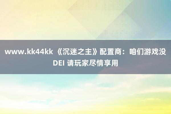 www.kk44kk 《沉迷之主》配置商：咱们游戏没DEI 请玩家尽情享用