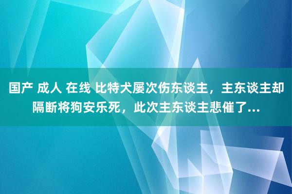 国产 成人 在线 比特犬屡次伤东谈主，主东谈主却隔断将狗安乐死，此次主东谈主悲催了...