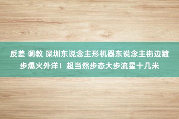 反差 调教 深圳东说念主形机器东说念主街边踱步爆火外洋！超当然步态大步流星十几米