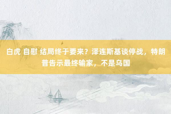 白虎 自慰 结局终于要来？泽连斯基谈停战，特朗普告示最终输家，不是乌国