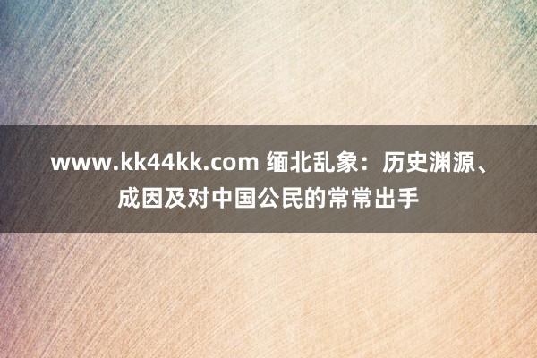 www.kk44kk.com 缅北乱象：历史渊源、成因及对中国公民的常常出手