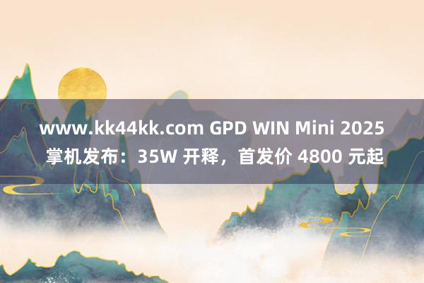 www.kk44kk.com GPD WIN Mini 2025 掌机发布：35W 开释，首发价 4800 元起