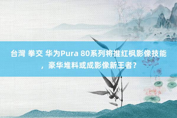 台灣 拳交 华为Pura 80系列将推红枫影像技能，豪华堆料或成影像新王者？