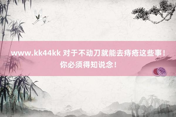 www.kk44kk 对于不动刀就能去痔疮这些事！你必须得知说念！