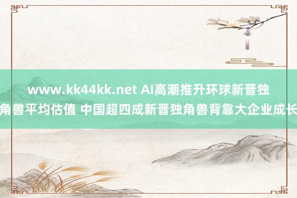 www.kk44kk.net AI高潮推升环球新晋独角兽平均估值 中国超四成新晋独角兽背靠大企业成长