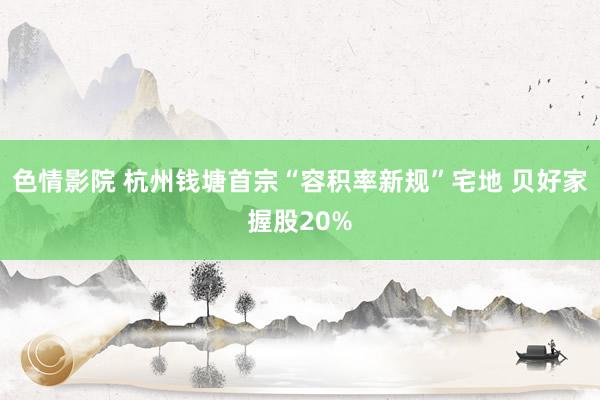 色情影院 杭州钱塘首宗“容积率新规”宅地 贝好家握股20%