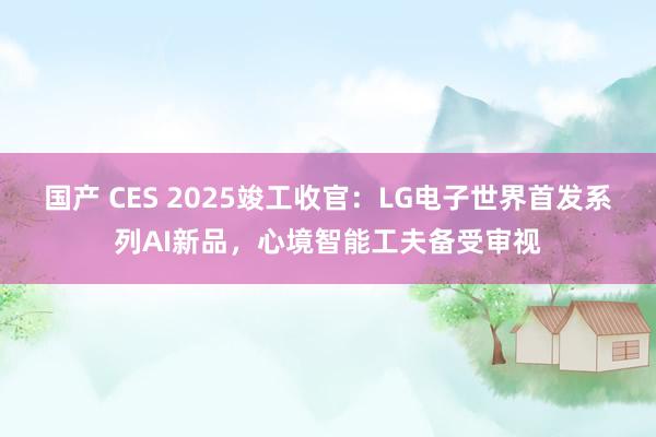 国产 CES 2025竣工收官：LG电子世界首发系列AI新品，心境智能工夫备受审视