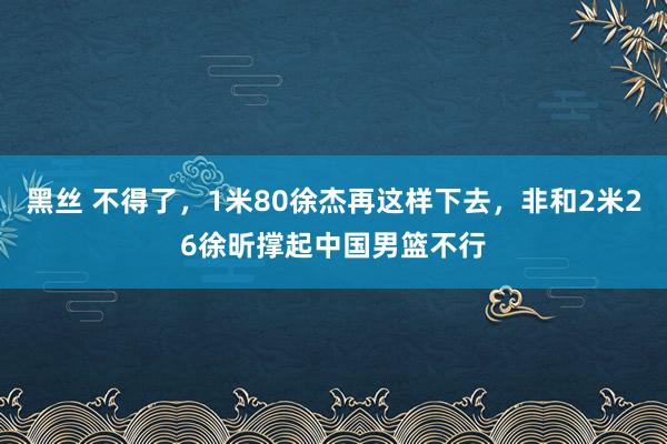 黑丝 不得了，1米80徐杰再这样下去，非和2米26徐昕撑起中国男篮不行