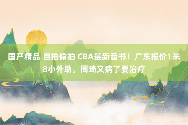 国产精品 自拍偷拍 CBA最新音书！广东报价1米8小外助，周琦又病了要治疗