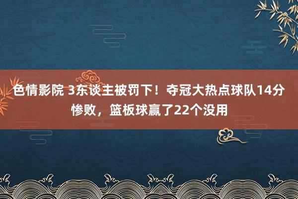 色情影院 3东谈主被罚下！夺冠大热点球队14分惨败，篮板球赢了22个没用