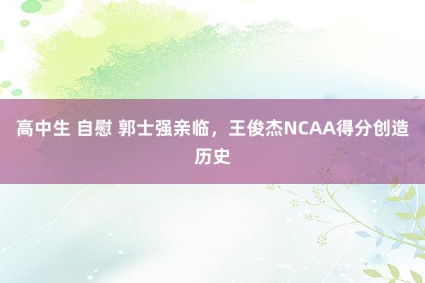 高中生 自慰 郭士强亲临，王俊杰NCAA得分创造历史