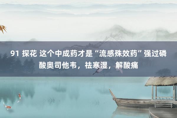 91 探花 这个中成药才是“流感殊效药”强过磷酸奥司他韦，祛寒湿，解酸痛