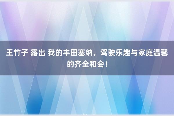 王竹子 露出 我的丰田塞纳，驾驶乐趣与家庭温馨的齐全和会！