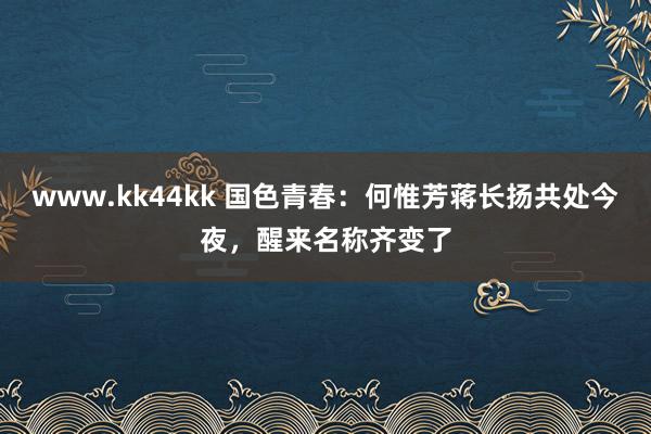 www.kk44kk 国色青春：何惟芳蒋长扬共处今夜，醒来名称齐变了