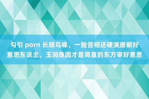 勾引 porn 长颈鸟喙、一脸苦相还硬演唐朝好意思东谈主，玉润珠圆才是简直的东方审好意思