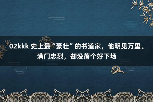 02kkk 史上最“豪壮”的书道家，他明见万里、满门忠烈，却没落个好下场